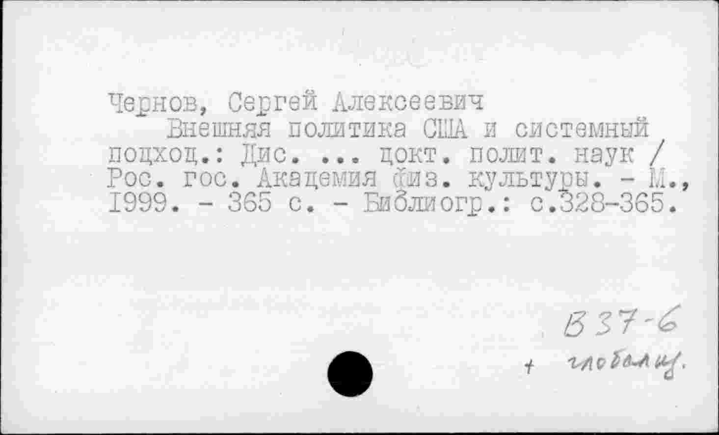 ﻿Чернов, Сергей Алексеевич
Внешняя политика США и системный подход.: Дис. ... докт. полит, наук / Рос. гос. Академия физ. культуры. - LI. 1999. - 365 с. - Биолиогр.: с.328-365.
557-^